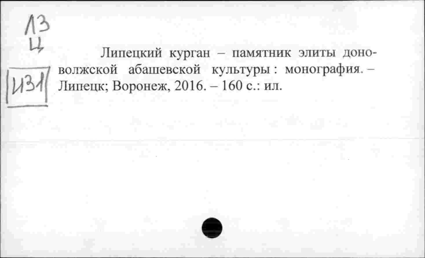 ﻿Липецкий курган - памятник элиты доно-волжской абашевской культуры: монография. -Липецк; Воронеж, 2016. - 160 с.: ил.